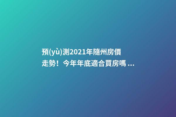 預(yù)測2021年隨州房價走勢！今年年底適合買房嗎？